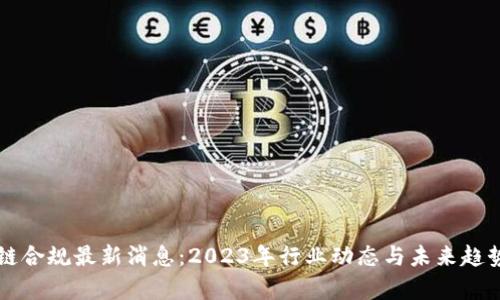区块链合规最新消息：2023年行业动态与未来趋势解析